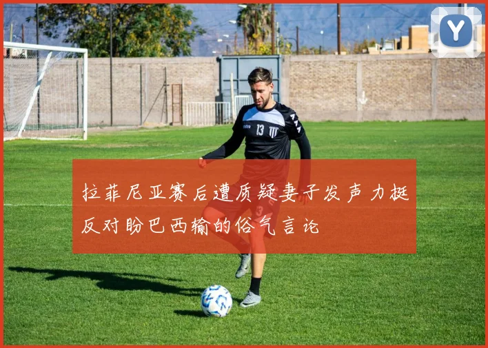 拉菲尼亚赛后遭质疑妻子发声力挺反对盼巴西输的俗气言论