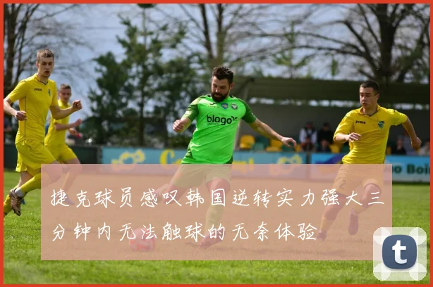 捷克球员感叹韩国逆转实力强大三分钟内无法触球的无奈体验