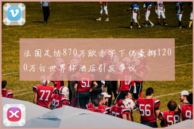 法国足协870万欧赤字下仍豪掷1200万订世界杯酒店引发争议