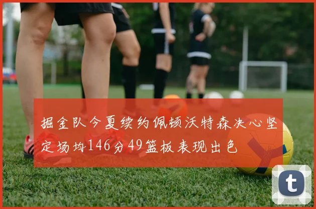 掘金队今夏续约佩顿沃特森决心坚定场均146分49篮板表现出色