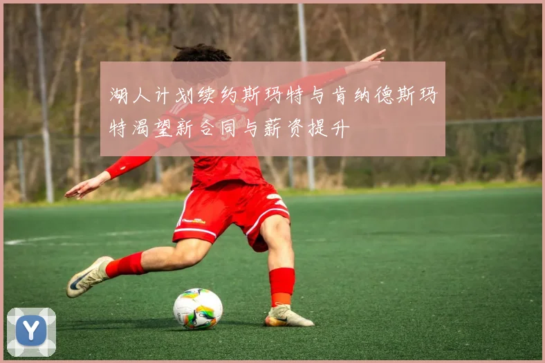 湖人计划续约斯玛特与肯纳德斯玛特渴望新合同与薪资提升