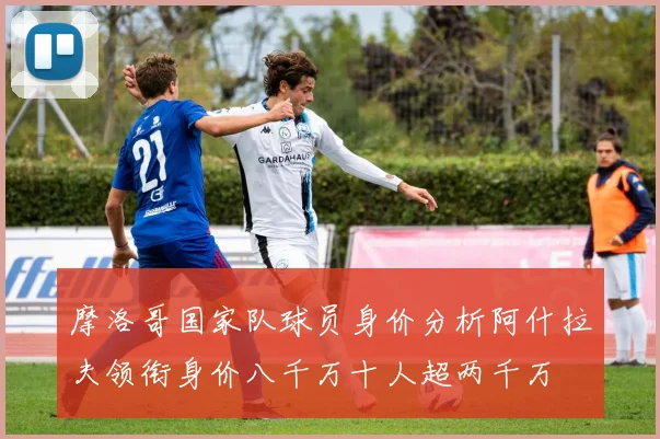 摩洛哥国家队球员身价分析阿什拉夫领衔身价八千万十人超两千万