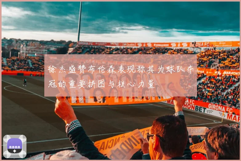徐杰盛赞布伦森表现称其为球队夺冠的重要拼图与核心力量