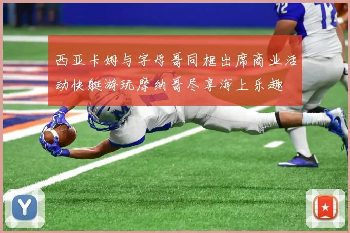 西亚卡姆与字母哥同框出席商业活动快艇游玩摩纳哥尽享海上乐趣
