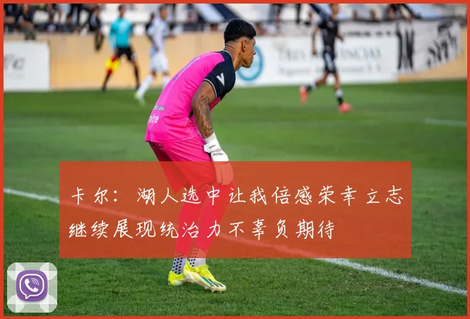卡尔：湖人选中让我倍感荣幸立志继续展现统治力不辜负期待
