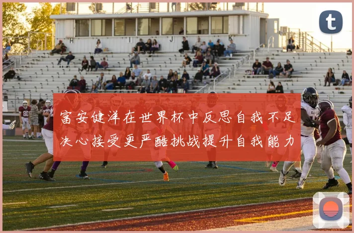 富安健洋在世界杯中反思自我不足决心接受更严酷挑战提升自我能力