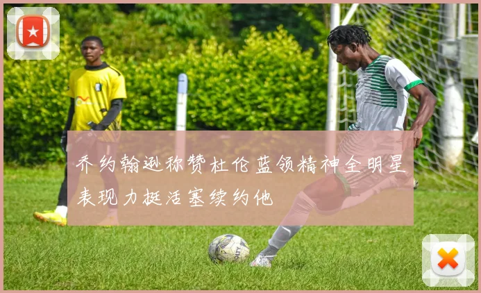 乔约翰逊称赞杜伦蓝领精神全明星表现力挺活塞续约他