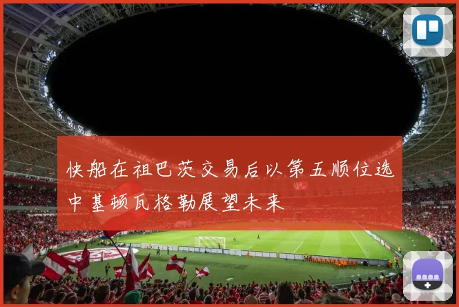 快船在祖巴茨交易后以第五顺位选中基顿瓦格勒展望未来